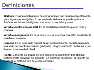 Sistema. Es una combinación de componentes que actúan conjuntamente
para lograr cierto objetivo. El concepto de sistema se puede aplicar a
fenómenos físicos, biológicos, económicos, sociales y otros.
Variable controlada (Salida). Es la cantidad o condición que se mide y
controla.
Variable manipulada. Es la variable que se modifica con el fin de afectar la
variable controlada.
Proceso. Es el desarrollo natural de un acontecimiento, caracterizado por
una serie de eventos o cambio graduales, progresivamente continuos y que
tienden a un resultado final.
Planta. Conjunto de piezas de una maquinaria que tienen por objetivo
realizar cierta actividad en conjunto. En sistemas de control, por planta se
entiende el sistema que se quiere controlar.
 