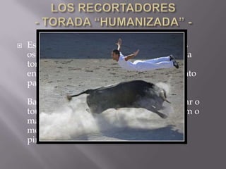  Esta modalidade tem como protagonistas
os Recortadores que em vez de andarem a
torturar o touro e a fugir dele a cavalo,
enfrentam-no de uma forma saudável tanto
para os praticantes como para o animal .
Basicamente esta prática consiste em fintar o
touro sem usar paninhos cor de rosa e sem o
magoar. Os recortadores podem usar
movimentos acrobáticos como mortais,
piruetas entre outros saltos...
 