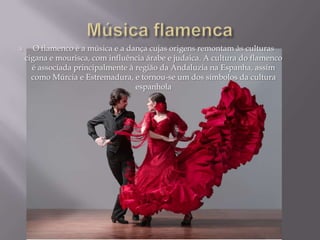  O flamenco é a música e a dança cujas origens remontam às culturas
cigana e mourisca, com influência árabe e judaica. A cultura do flamenco
é associada principalmente à região da Andaluzia na Espanha, assim
como Múrcia e Estremadura, e tornou-se um dos símbolos da cultura
espanhola
 