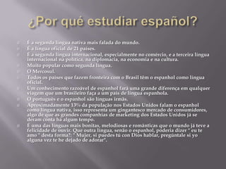  É a segunda língua nativa mais falada do mundo.
 É a língua oficial de 21 países.
 É a segunda língua internacional, especialmente no comércio, e a terceira língua
internacional na política, na diplomacia, na economia e na cultura.
 Muito popular como segunda língua.
 O Mercosul.
 Todos os países que fazem fronteira com o Brasil têm o espanhol como língua
oficial.
 Um conhecimento razoável de espanhol fará uma grande diferença em qualquer
viagem que um brasileiro faça a um país de língua espanhola.
 O português e o espanhol são línguas irmãs.
 Aproximadamente 13% da população nos Estados Unidos falam o espanhol
como língua nativa, isso representa um gingantesco mercado de consumidores,
algo de que as grandes companhias de marketing dos Estados Unidos já se
deram conta há algum tempo.
 É uma das línguas mais bonitas, melodiosas e românticas que o mundo já teve a
felicidade de ouvir. Que outra língua, senão o espanhol, poderia dizer " eu te
amo " desta forma?: " Mujer, si puedes tú con Dios hablar, pregúntale si yo
alguna vez te he dejado de adorar".
 