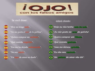 “Hoy no tengo aula”,
“No me gusta el oso de la gallina”,
“Quiero comprar un cachorro”,
“Qué comida exquisita”,
“Eso me ha dejado embarazada”,
“No soy zurdo”,
“Un tapa de amor no duele”,
“Hoje eu não tenho sala de aula”.
“Eu não gosto do urso da galinha”.
“Quero comprar um filhote”.
“Que comida gostosa”.
“Isso me deixou grávida”.
“Eu não sou canhoto”.
“Un petisco de amor não dói”.
Se você disser: estará dizedo:
 