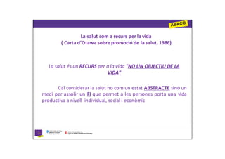 La salut com a recurs per la vida
        ( Carta d’Otawa sobre promoció de la salut, 1986)



  La salut és un RECURS per a la vida “NO UN OBJECTIU DE LA
                            VIDA”

      Cal considerar la salut no com un estat ABSTRACTE sinó un
medi per assolir un FI que permet a les persones porta una vida
productiva a nivell individual, social i econòmic
 