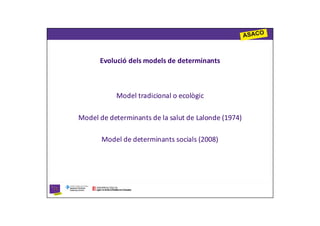 Evolució dels models de determinants



           Model tradicional o ecològic

Model de determinants de la salut de Lalonde (1974)

       Model de determinants socials (2008)
 