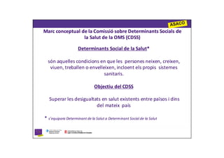 Marc conceptual de la Comissió sobre Determinants Socials de
                 la Salut de la OMS (CDSS)

                    Determinants Social de la Salut*

  són aquelles condicions en que les persones neixen, creixen,
   viuen, treballen o envelleixen, incloent els propis sistemes
                             sanitaris.

                              Objectiu del CDSS

  Superar les desigualtats en salut existents entre països i dins
                        del mateix país

* s’equipara Determinant de la Salut a Determinant Social de la Salut
 