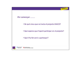 Per començar ........


      • De què creus que es tracta el projecte ASACO?


      • Què esperes que t’aporti participar en el projecte?


      • Què t’ha fet venir a participar?
 