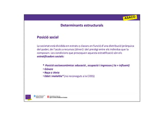 Determinants estructurals


Posició social

La societat està dividida en estrats o classes en funció d’una distribució jeràrquica
del poder, de l’accés a recursos (diner) i del prestigi entre els individus que la
composen. Les condicions que provoquen aquesta estratificació són els
estratificadors socials:


     • Posició socioeconòmica: educació , ocupació i ingressos ( la + influent)
     • Gènere
     • Raça o ètnia
     • Edat i malaltia* (no reconeguts a la CDSS)
 