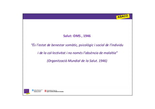 Salut: OMS , 1946

“És l’estat de benestar somàtic, psicològic i social de l’individu

    i de la col·lectivitat i no només l’absència de malaltia”

           (Organització Mundial de la Salut. 1946)
 