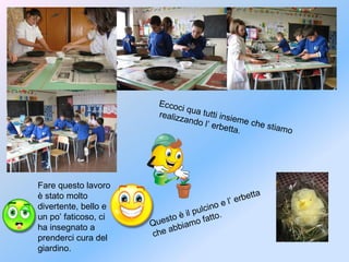 Eccoci qua tutti insieme che stiamo
realizzando l’ erbetta.
Questo è il pulcino e l’ erbetta
che abbiamo fatto.
Fare questo lavoro
è stato molto
divertente, bello e
un po’ faticoso, ci
ha insegnato a
prenderci cura del
giardino.
 