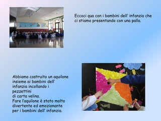 Eccoci qua con i bambini dell’ infanzia che
ci stiamo presentando con una palla.
Abbiamo costruito un aquilone
insieme ai bambini dell’
infanzia incollando i
pezzettini
di carta velina.
Fare l’aquilone è stato molto
divertente ed emozionante
per i bambini dell’ infanzia.
 