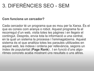 3. DIFERÈNCIES SEO - SEM Com funciona un cercador?  Cada cercador té un programa que es mou per la Xarxa. És el que es coneix com aranya o robot. Aquest programa fa el recorregut d’un web, visita totes les pàgines i en llegeix el contingut. Després, envia tota la informació a una central, en la qual un sistema la processa i l’emmagatzema. Aquest sistema és el que analitza totes les paraules utilitzades en aquest web, les indexa i ordena per rellevància, segons un  índex de popularitat ( Page Rank ) . I en funció d’uns algo- ritmes concrets acaba mostrant uns resultats o uns altres. 