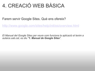 4. CREACIÓ WEB BÀSICA Farem servir Google Sites. Què ens ofereix? http://www.google.com/sites/help/intl/es/overview.html   El Manual del Google Sites per veure com funciona la aplicació el tenim a aulaice.uab.cat, es diu " 1. Manual de Google Sites ". 