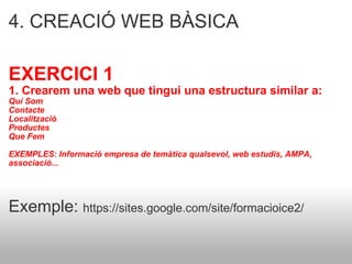 4. CREACIÓ WEB BÀSICA  EXERCICI 1 1. Crearem una web que tingui una estructura similar a: Qui Som Contacte  Localització  Productes  Que Fem EXEMPLES: Informació empresa de temàtica qualsevol, web estudis, AMPA, associació... Exemple:  https://sites.google.com/site/formacioice2/ 