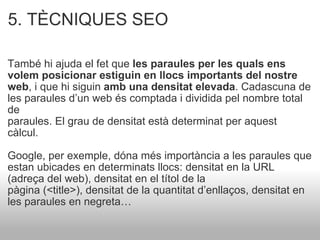 5. TÈCNIQUES SEO   També hi ajuda el fet que  les paraules per les quals ens volem posicionar estiguin en llocs importants del nostre web , i que hi siguin  amb una densitat elevada . Cadascuna de les paraules d’un web és comptada i dividida pel nombre total de paraules. El grau de densitat està determinat per aquest càlcul.  Google, per exemple, dóna més importància a les paraules que estan ubicades en determinats llocs: densitat en la URL (adreça del web), densitat en el títol de la pàgina (<title>), densitat de la quantitat d’enllaços, densitat en les paraules en negreta… 