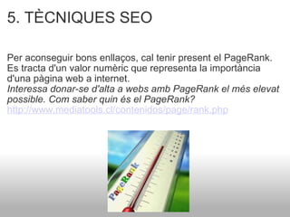 5. TÈCNIQUES SEO    Per aconseguir bons enllaços, cal tenir present el PageRank. Es tracta d'un valor numèric que representa la importància d'una pàgina web a internet.  Interessa donar-se d'alta a webs amb PageRank el més elevat possible. Com saber quin és el PageRank? http://www.mediatools.cl/contenidos/page/rank.php   