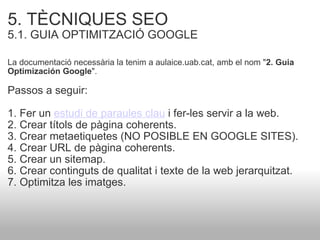 5. TÈCNIQUES SEO   5.1. GUIA OPTIMITZACIÓ GOOGLE   La documentació necessària la tenim a aulaice.uab.cat, amb el nom " 2. Guia Optimización Google ". Passos a seguir:  1. Fer un  estudi de paraules clau  i fer-les servir a la web. 2. Crear títols de pàgina coherents. 3. Crear metaetiquetes (NO POSIBLE EN GOOGLE SITES). 4. Crear URL de pàgina coherents. 5. Crear un sitemap. 6. Crear continguts de qualitat i texte de la web jerarquitzat. 7. Optimitza les imatges.  
