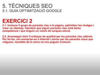 5. TÈCNIQUES SEO   5.1. GUIA OPTIMITZACIÓ GOOGLE   EXERCICI 2 2.1. Incloure 5 grups de paraules clau a la pàgina, optimitzar les imatges i crear un sitemap. Intentem que siguin paraules clau amb baixa competència i que tinguin un volum de cerques elevat. 2.2. Aconseguir tenir 5 enllaços de qualitat per les paraules clau adients. Per fer-ho, cal connectar-se a Internet i cercar per les paraules claus que volguem, resultats de la cerca on ens poguen incloure. 