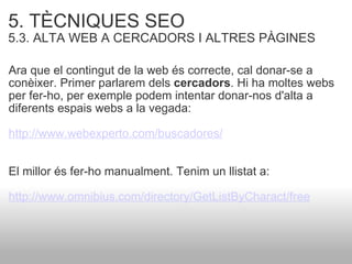 5. TÈCNIQUES SEO   5.3. ALTA WEB A CERCADORS I ALTRES PÀGINES Ara que el contingut de la web és correcte, cal donar-se a conèixer. Primer parlarem dels  cercadors . Hi ha moltes webs per fer-ho, per exemple podem intentar donar-nos d'alta a diferents espais webs a la vegada: http://www.webexperto.com/buscadores/   El millor és fer-ho manualment. Tenim un llistat a: http://www.omnibius.com/directory/GetListByCharact/free   