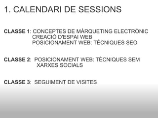 1. CALENDARI DE SESSIONS CLASSE 1 : CONCEPTES DE MÀRQUETING ELECTRÒNIC                     CREACIÓ D'ESPAI WEB                     POSICIONAMENT WEB: TÈCNIQUES SEO CLASSE 2 :  POSICIONAMENT WEB: TÈCNIQUES SEM                        XARXES SOCIALS CLASSE 3 :  SEGUIMENT DE VISITES 