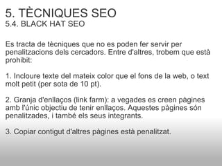 5. TÈCNIQUES SEO   5.4. BLACK HAT SEO Es tracta de tècniques que no es poden fer servir per penalitzacions dels cercadors. Entre d'altres, trobem que està prohibit: 1. Incloure texte del mateix color que el fons de la web, o text molt petit (per sota de 10 pt). 2. Granja d'enllaços (link farm): a vegades es creen pàgines amb l'únic objectiu de tenir enllaços. Aquestes pàgines són penalitzades, i també els seus integrants. 3. Copiar contigut d'altres pàgines està penalitzat. 