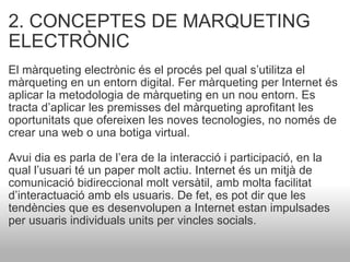 2. CONCEPTES DE MARQUETING ELECTRÒNIC El màrqueting electrònic és el procés pel qual s’utilitza el màrqueting en un entorn digital. Fer màrqueting per Internet és aplicar la metodologia de màrqueting en un nou entorn. Es tracta d’aplicar les premisses del màrqueting aprofitant les oportunitats que ofereixen les noves tecnologies, no només de crear una web o una botiga virtual. Avui dia es parla de l’era de la interacció i participació, en la qual l’usuari té un paper molt actiu. Internet és un mitjà de comunicació bidireccional molt versàtil, amb molta facilitat d’interactuació amb els usuaris. De fet, es pot dir que les tendències que es desenvolupen a Internet estan impulsades per usuaris individuals units per vincles socials.  