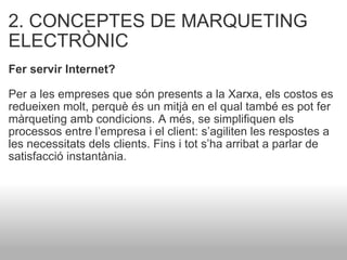 2. CONCEPTES DE MARQUETING ELECTRÒNIC Fer servir Internet?    Per a les empreses que són presents a la Xarxa, els costos es redueixen molt, perquè és un mitjà en el qual també es pot fer màrqueting amb condicions. A més, se simplifiquen els processos entre l’empresa i el client: s’agiliten les respostes a les necessitats dels clients. Fins i tot s’ha arribat a parlar de satisfacció instantània. 