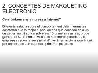 2. CONCEPTES DE MARQUETING ELECTRÒNIC Com trobem una empresa a Internet?    Diferents estudis sobre el comportament dels internautes constaten que la majoria dels usuaris que accedeixen a un cercador  només clica sobre els 10 primers resultats, o que gairebé el 80 % només visita les 5 primeres posicions, les empreses veuen la necessitat d’invertir en accions que tinguin per objectiu assolir aquestes primeres posicions. 