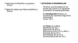 • Seleccione la Plantilla a su gusto y
Enviar
• Digite los datos que falta completar y
Enviar.
• ACTIVIDAD A DESARROLLAR
Termine una Actividad clic en
enviar para pasar a la siguiente
actividad y se quede guardado.
En Introducción Realizar un
Carátula (En examinar logo de la
institución)
Tema: TIC´s
En Tarea va a ubicar
Definición de Tic´s
Definición de NTic´s
Diferencias entre Tic´s y Ntic´s
Ventajas de las Tic´s
Desventajas de las Tic´s
Caracteristicas de las Tic`s
 