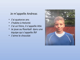 Je m’appelle Andreas
• J’ai quatorze ans
• J’habite à Helsinki
• J’ai un frère, il s’appelle Atle
• Je joue au floorball dans une
  équipe qui s’appelle ÅIF
• J’aime le chocolat
 