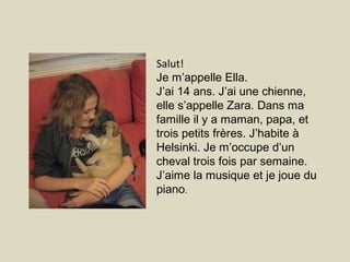 Salut!
Je m’appelle Ella.
J’ai 14 ans. J’ai une chienne,
elle s’appelle Zara. Dans ma
famille il y a maman, papa, et
trois petits frères. J’habite à
Helsinki. Je m’occupe d’un
cheval trois fois par semaine.
J’aime la musique et je joue du
piano.
 