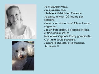 Je m’appelle Netta.
J’ai quatorze ans.
J’habite à Helsinki en Finlande.
Je danse environ 20 heures par
semaine.
J’aime mon chien Lumi! Elle est super
mignonne.
J’ai un frère cadet, Il s’appelle Niklas,
et trois demie sœurs.
Mon école s’appelle Botby grundskola.
C’est une école suédoise.
J’adore le chocolat et la musique.
 Au revoir 
 