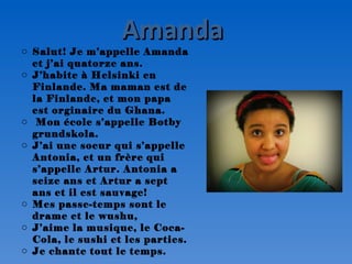 Amanda
o Salut! Je m’appelle Amanda
  et j’ai quatorze ans.
o J’habite à Helsinki en
  Finlande. Ma maman est de
  la Finlande, et mon papa
  est orginaire du Ghana.
o Mon école s’appelle Botby
  grundskola.
o J’ai une soeur qui s’appelle
  Antonia, et un frère qui
  s’appelle Artur. Antonia a
  seize ans et Artur a sept
  ans et il est sauvage!
o Mes passe-temps sont le
  drame et le wushu,
o J’aime la musique, le Coca-
  Cola, le sushi et les parties.
o Je chante tout le temps.
 