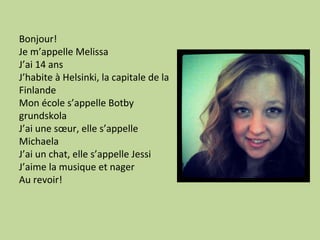 Bonjour!
Je m’appelle Melissa
J’ai 14 ans
J’habite à Helsinki, la capitale de la
Finlande
Mon école s’appelle Botby
grundskola
J’ai une sœur, elle s’appelle
Michaela
J’ai un chat, elle s’appelle Jessi
J’aime la musique et nager
Au revoir!
 