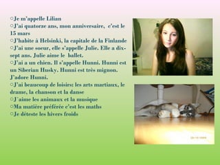 oJe m’appelle Lilian
oJ’ai quatorze ans, mon anniversaire, c’est le
15 mars
oJ’habite à Helsinki, la capitale de la Finlande
oJ’ai une soeur, elle s’appelle Julie. Elle a dix-
sept ans. Julie aime le ballet.
oJ’ai a un chien. Il s’appelle Hunni. Hunni est
un Siberian Husky. Hunni est très mignon.
J’adore Hunni.
oJ’ai beaucoup de loisirs: les arts martiaux, le
drame, la chanson et la danse
oJ´aime les animaux et la musique
oMa matière préférée c’est les maths
oJe déteste les hivers froids
 
