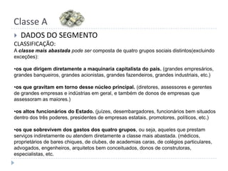 Classe ADADOS DO SEGMENTOCLASSIFICAÇÃO:A classe mais abastada pode ser composta de quatro grupos sociais distintos(excluindo exceções):os que dirigem diretamente a maquinaria capitalista do país. (grandes empresários, grandes banqueiros, grandes acionistas, grandes fazendeiros, grandes industriais, etc.)