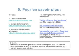6. Pour en savoir plus :
Contacts:                             Les reportages sur @Classe_Acou
                                      (sélection) :
Le compte de la classe
http://twitter.com/classe_acou        “Twitter débarque dans les classes”
                                      par iTélé (septembre 2011)
Le compte de l’enseignant
http://twitter.com/alex_acou          “Ils utilisent Twitter en classe”
                                      par La-Croix.com (février 2012)
Le site de B. Formet sur les
twittclasses                          “ça gazouille en primaire - Reportage
http://twittclasses.posterous.com/    dans une twittclasse parisienne”
                                      par lefigaro.fr (mars 2012)
                                      (reportage dont sont extraites les 4 premières photos
                                      de cette présentation)



 Et aussi…
 Nomination et Mention spéciale « Culture numérique » pour Les Infos de
 classe formidable, le blog de @Classe_Acou au Prix Varenne national 2012
 (1er prix au concours parisien)
 