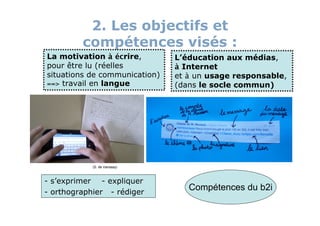 2. Les objectifs et
         compétences visés :
La motivation à écrire,        L’éducation aux médias,
pour être lu (réelles          à Internet
situations de communication)   et à un usage responsable,
==> travail en langue          (dans le socle commun)




            (S. de Vanssay)



- s’exprimer - expliquer
- orthographier - rédiger
                                  Compétences du b2i
 