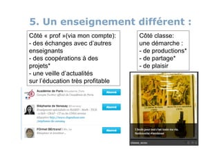 5. Un enseignement différent :
Côté « prof »(via mon compte):    Côté classe:
- des échanges avec d’autres      une démarche :
enseignants                       - de productions*
- des coopérations à des          - de partage*
projets*                          - de plaisir
- une veille d’actualités
sur l’éducation très profitable
 