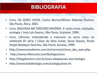 BIBLIOGRAFIA
• Livro, OS SERES VIVOS, Carlos Barros/Wilson Roberto Paulino,
São Paulo, Ática, 2001.
• Livro, BIOLOGIA NO TERCEIRO MILÊNIO, 3: seres vivos, evolução,
ecologia / José Luís Soares, São Paulo, Scipione, 1999.
• Livro, Ciências: entendendo a natureza: os seres vivos no
ambiente 6ª série / César da Silva Junior, Sezar Sasson, Paulo
Sérgio Bedaque Sanches, São Paulo, Saraiva, 1999.
• http://www.estudamos.com.br/ciencias/classe_das_aves.php
• http://www.infoescola.com/biologia/aves
• http://blogdoenem.com.br/aves-adaptacoes-voo-biologia
• http://www.todabiologia.com/zoologia/aves.ht
 