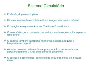 Sistema Circulatório
 Fechado, duplo e completo.
 Há uma separação completa entre o sangue venoso e o arterial.
 O coração tem quatro câmaras: 2 átrios e 2 ventrículos.
 O arco aórtico, em contraste com o dos mamíferos, é o voltado para o
lado direito.
 O sangue também transporta hormônios e ajuda a regular a
temperatura corporal.
 As aves possuem volume de sangue que é fixo, representando
aproximadamente 7% do peso corporal do animal.
 O coração é assimétrico, sendo o lado esquerdo cerca de 3 vezes
maior.
 