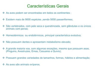 Características Gerais
 As aves podem ser encontradas em todos os continentes ;
 Existem mais de 9000 espécies ,sendo 5000 passeriformes;
 São vertebrados, com pele seca e queratinizada, sem glândulas e os únicos
animais com penas;
 Homeotérmicos ou endotérmicos, principal característica evolutiva;
 Não possuem dentes e apresentam metabolismo elevado;
 A grande maioria voa, com algumas exceções, mesmo que possuam asas,
(Pinguins, Avestruzes, Emas, Casuares e Quivis);
 Possuem grandes variedades de tamanhos, formas, hábitos e alimentação;
 As aves são animais ovíparos;
 