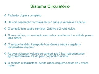 Sistema Circulatório
 Fechado, duplo e completo.

 Há uma separação completa entre o sangue venoso e o arterial.

 O coração tem quatro câmaras: 2 átrios e 2 ventrículos.

 O arco aórtico, em contraste com o dos mamíferos, é o voltado para o
  lado direito.

 O sangue também transporta hormônios e ajuda a regular a
  temperatura corporal.

 As aves possuem volume de sangue que é fixo, representando
  aproximadamente 7% do peso corporal do animal.

 O coração é assimétrico, sendo o lado esquerdo cerca de 3 vezes
  maior.
 