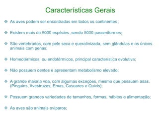 Características Gerais
 As aves podem ser encontradas em todos os continentes ;

 Existem mais de 9000 espécies ,sendo 5000 passeriformes;

 São vertebrados, com pele seca e queratinizada, sem glândulas e os únicos
  animais com penas;

 Homeotérmicos ou endotérmicos, principal característica evolutiva;

 Não possuem dentes e apresentam metabolismo elevado;

 A grande maioria voa, com algumas exceções, mesmo que possuam asas,
  (Pinguins, Avestruzes, Emas, Casuares e Quivis);

 Possuem grandes variedades de tamanhos, formas, hábitos e alimentação;

 As aves são animais ovíparos;
 