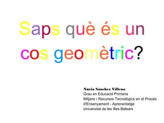 Saps què és un
cos geomètric?
       Núria Sánchez Villena
       Grau en Educació Primaria
       Mitjans i Recursos Tecnològics en el Procés
       d'Ensenyament - Aprenentatge
       Universitat de les Illes Belears
 
