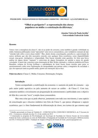  
	
  



       PPGCOM	
  ESPM	
  –	
  ESCOLA	
  SUPERIOR	
  DE	
  PROPAGANDA	
  E	
  MARKETING	
  –	
  SÃO	
  PAULO	
  –	
  15	
  E	
  16	
  OUTUBRO	
  DE	
  2012	
  


                                                                                                                                                       “Olhai as periguetes”: a representação das classes
                                                                                                                                                        populares na mídia e a estetização da diferença.1

                                                                                                                                                                                                                                                           Janaína Vieira de Paula Jordão2
                                                                                                                                                                                                                                                            Universidade Federal de Goiás



Resumo

Temos visto a emergência da classe C, não só ao poder de consumo, como também à grande visibilidade na
mídia. Inúmeras publicações visam “apresentar” estes novos consumidores, com verdadeiros manuais do tipo
“entenda tudo sobre a nova classe média”. Mas, dentro destas conceituações, percebe-se a aproximação de
outros atributos que não têm necessária conexão com qualquer faixa econômica, como disponibilidade
sexual, mau-gosto, inteligência e religiosidade. Para buscar entender estas questões, foi feita uma breve
análise de alguns destes “manuais” e entrevistas de alguns formadores de opinião a meios de grande
veiculação. A partir daí, conceitos como dominação de Max Weber, distinção e violência simbólica de Pierre
Bourdieu, estigma de Erving Goffman e subcidadania de Jessé Souza foram trazidos para guiar os
questionamentos sobre essas legitimações de desigualdades que pairam sobre o imaginário da sociedade e
que vão repercutir tanto na grande mídia, quanto nas interações face-a-face.


Palavras-chave: Classe C; Mídia; Consumo; Dominação; Estigma.


                                                           Introdução
                                                           Temos acompanhado a estabilização da economia e o aumento do poder de consumo – seja
pelo maior poder aquisitivo ou pelo aumento do acesso ao crédito – da Classe C. Com isso,
aumentou também o investimento em programação de entretenimento e publicidade com o objetivo
de falar da e com esta “nova” e ampla classe consumidora.
                                                           Mas uma coisa que se pode observar, juntamente com todo esse movimento, é uma espécie
de conceituação que o discurso midiático tem feito da Classe C, que parece ultrapassar o aspecto
econômico, que é o fator fundamental de diferenciação de classe, nos termos de que estamos aqui

	
  	
  	
  	
  	
  	
  	
  	
  	
  	
  	
  	
  	
  	
  	
  	
  	
  	
  	
  	
  	
  	
  	
  	
  	
  	
  	
  	
  	
  	
  	
  	
  	
  	
  	
  	
  	
  	
  	
  	
   	
  	
  	
  	
  	
  	
  	
  	
  	
  	
  	
  	
  	
  	
  	
  	
  	
  	
  	
  	
  
1
  Trabalho apresentado no Grupo de Trabalho 01 – COMUNICAÇÃO, CONSUMO E DIFERENÇA, do 2º Encontro de
GTs - Comunicon, realizado nos dias 15 e 16 de outubro de 2012.
2
  É doutoranda no programa de Pós-Graduação em Sociologia da Faculdade de Ciências Sociais da Universidade
Federal de Goiás e professora no curso de Publicidade e Propaganda da Faculdade de Comunicação e Biblioteconomia
da UFG. É bolsista da FAPEG - Fundação de Amparo à Pesquisa do Estado de Goiás. janainavpj@gmail.com
 