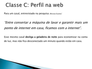 Para um casal, entrevistado na pesquisa (Revista Exame):
“Entre consertar a máquina de lavar e garantir mais um
ponto de internet em casa, ficamos com a internet”.
Esse mesmo casal desliga a geladeira de noite para economizar na conta
de luz, mas não fica desconectado um minuto quando estão em casa.
 