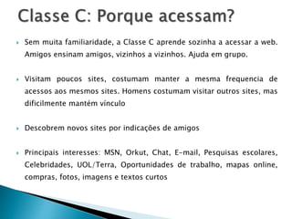  Sem muita familiaridade, a Classe C aprende sozinha a acessar a web.
Amigos ensinam amigos, vizinhos a vizinhos. Ajuda em grupo.
 Visitam poucos sites, costumam manter a mesma frequencia de
acessos aos mesmos sites. Homens costumam visitar outros sites, mas
dificilmente mantém vínculo
 Descobrem novos sites por indicações de amigos
 Principais interesses: MSN, Orkut, Chat, E-mail, Pesquisas escolares,
Celebridades, UOL/Terra, Oportunidades de trabalho, mapas online,
compras, fotos, imagens e textos curtos
 