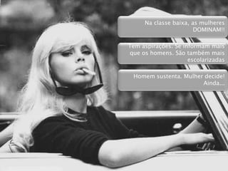  Líder da casa
 Não é porque em muitos casos não trabalham, que a mulher não tem
poder de decisão. Muito pelo o contrário!
 Mulheres classe C é que decidem
◦ Marcas e produtos que serão comprados
◦ Administra o dinheiro de casa
◦ Interfere na compra de bens de alto valor (Carro, casa, sítio...)
◦ Complementa a renda de casa “com bicos” (Ex: Vendem Avon)
◦ Religião é importante para sua mudança de vida (Baixa renda com
altíssimo indice de evangélicos)
Na classe baixa, as mulheres
DOMINAM!!
Tem aspirações. Se informam mais
que os homens. São também mais
escolarizadas
Homem sustenta. Mulher decide!
Ainda...
 