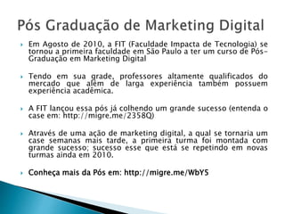  Em Agosto de 2010, a FIT (Faculdade Impacta de Tecnologia) se
tornou a primeira faculdade em São Paulo a ter um curso de Pós-
Graduação em Marketing Digital
 Tendo em sua grade, professores altamente qualificados do
mercado que além de larga experiência também possuem
experiência acadêmica.
 A FIT lançou essa pós já colhendo um grande sucesso (entenda o
case em: http://migre.me/2358Q)
 Através de uma ação de marketing digital, a qual se tornaria um
case semanas mais tarde, a primeira turma foi montada com
grande sucesso; sucesso esse que está se repetindo em novas
turmas ainda em 2010.
 Conheça mais da Pós em: http://migre.me/WbY5
 
