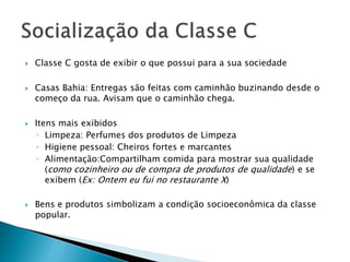  Classe C gosta de exibir o que possui para a sua sociedade
 Casas Bahia: Entregas são feitas com caminhão buzinando desde o
começo da rua. Avisam que o caminhão chega.
 Itens mais exibidos
◦ Limpeza: Perfumes dos produtos de Limpeza
◦ Higiene pessoal: Cheiros fortes e marcantes
◦ Alimentação:Compartilham comida para mostrar sua qualidade
(como cozinheiro ou de compra de produtos de qualidade) e se
exibem (Ex: Ontem eu fui no restaurante X)
 Bens e produtos simbolizam a condição socioeconômica da classe
popular.
 