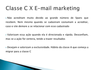  Não acreditam muito devido ao grande número de Spans que
recebem. Nem mesmo quando se cadastram costumam a acreditar,
caso o site demore a se relacionar com esse cadastrado
 Valorizam essa ação quando ela é direcionada e rápida. Desconfiam,
mas se a ação for certeira, tende a trazer resultados
 Desejam e valorizam a exclusividade. Hábito da classe A que começa a
migrar para a classe C
 